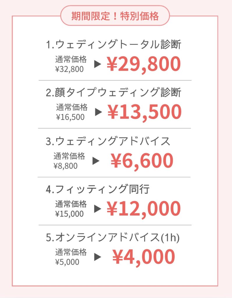期間限定!特別価格 ①ウェディングトータル診断 通常33,000円→29,800? ②顔タイプウェディング診断 通常16,500円→13,500円 ③ウェディングアドバイス 通常8,800円→6,600円 ④フィッティング同行 通常15,000円→12,000円 ⑤オンラインアドバイス 通常5,000円→4,000円 各メニューの詳細は以下を ご確認ください。