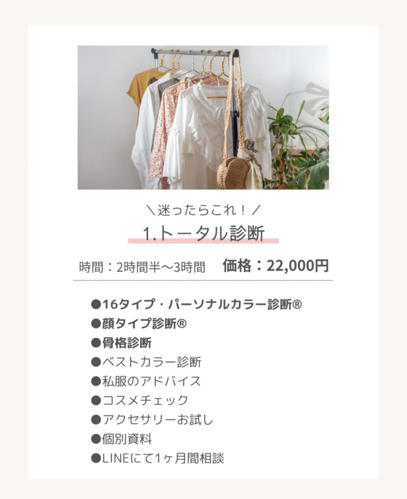 \迷ったらこれ!/
1.トータル診断
時間:2時間半~3時間
価格:22,000円
* 16タイプ・パーソナルカラー診断®
* 顔タイプ診断®
* 骨格診断
* ベストカラー診断
* 私服のアドバイス
* コスメチェック
* アクセサリーお試し
* 個別資料
* LINEにて1ヶ月間相談