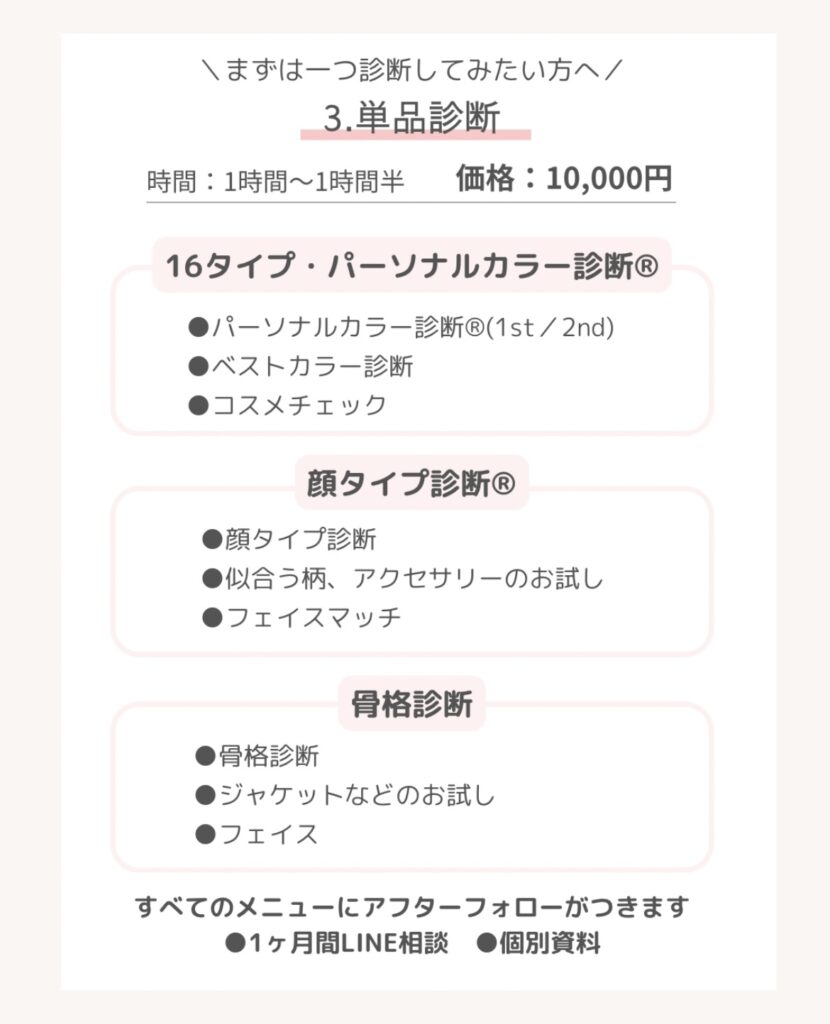 \まずは一つ診断してみたい方へ/
3.単品診断
時間:1時間~1時間半価格:10,000円
16タイプ・パーソナルカラー診断®
* パーソナルカラー診断®(1st/2nd)
* ベストカラー診断
* コスメチェック
顔タイプ診断®
* 顔タイプ診断
* 似合う柄、アクセサリーのお試し
* フェイスマッチ
骨格診断
* 骨格診断
* ジャケットなどのお試し
* フェイス
すべてのメニューにアフターフォローがつきます
●1ヶ月間LINE相談●個別資料
