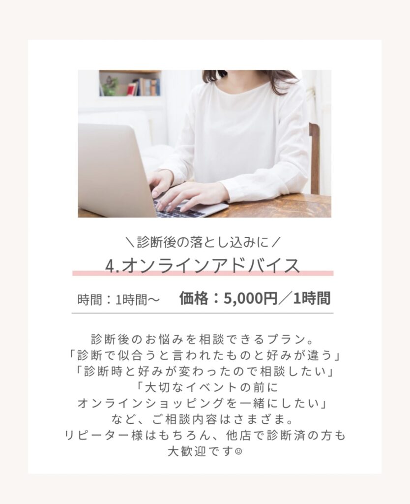 \診断後の落とし込みに/
4.オンラインアドバイス
時間:1時間~1
価格:5,000円/1時間
診断後のお悩みを相談できるプラン。
「診断で似合うと言われたものと好みが違う」
「診断時と好みが変わったので相談したい」
「大切なイベントの前に
オンラインショッピングを一緒にしたい」など、ご相談内容はさまざま。
リピーター様はもちろん、他店で診断済の方も大歓迎です。
