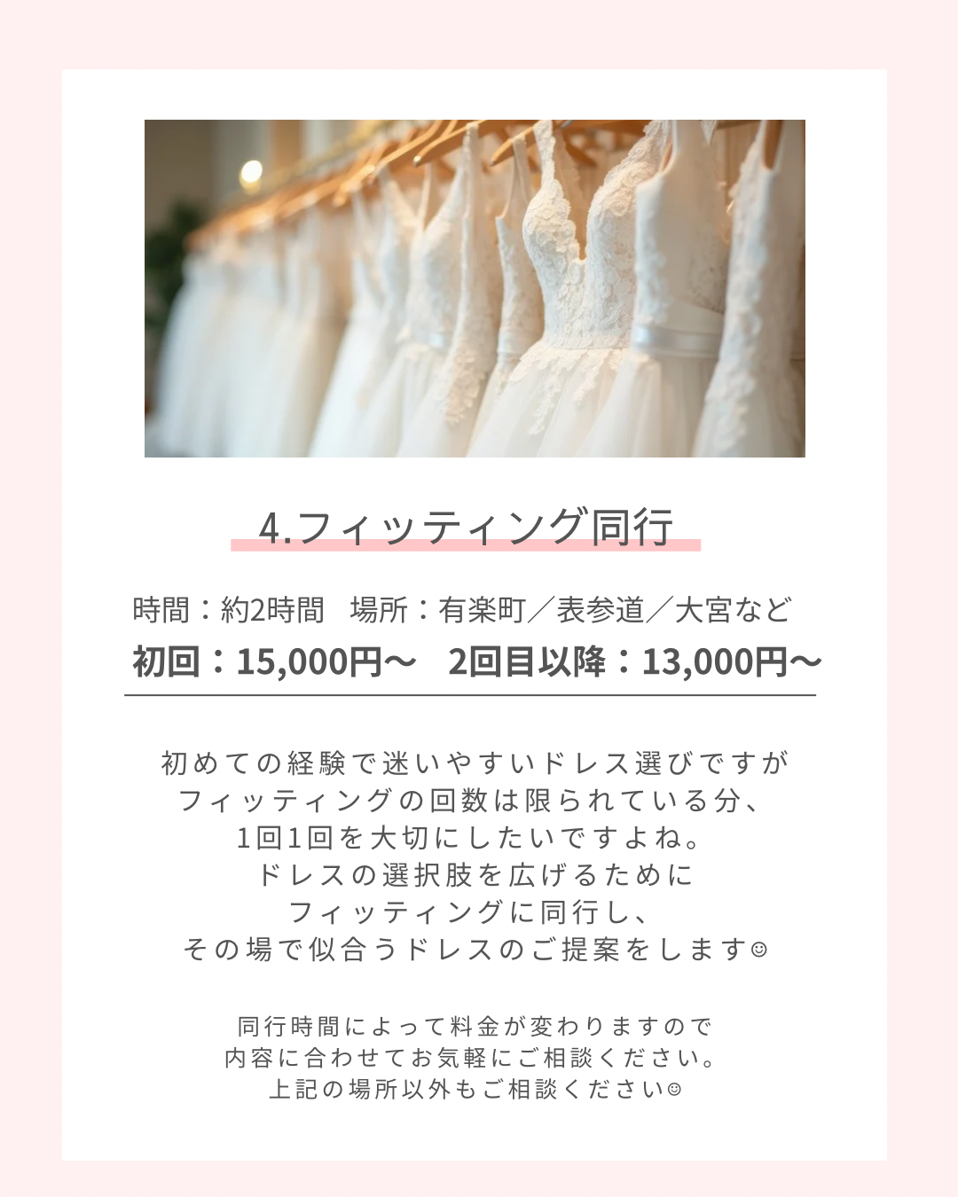 フィッティング同行 時間:約2時間 場所:有楽町・表参道・大宮など 初回:15,000円〜 2回目以降:13,000円〜 初めての経験で迷いやすいドレス選びですが、フィッティングの回数は限られているので1回1回大切にしたいですよね。ドレスの選択肢を広げるためにフィッティングに同行し、その場で似合うドレスの提案をします。 同行時間によって料金がわかりますので、内容に合わせてご相談ください。上記の場所以外のご希望のご相談ください。