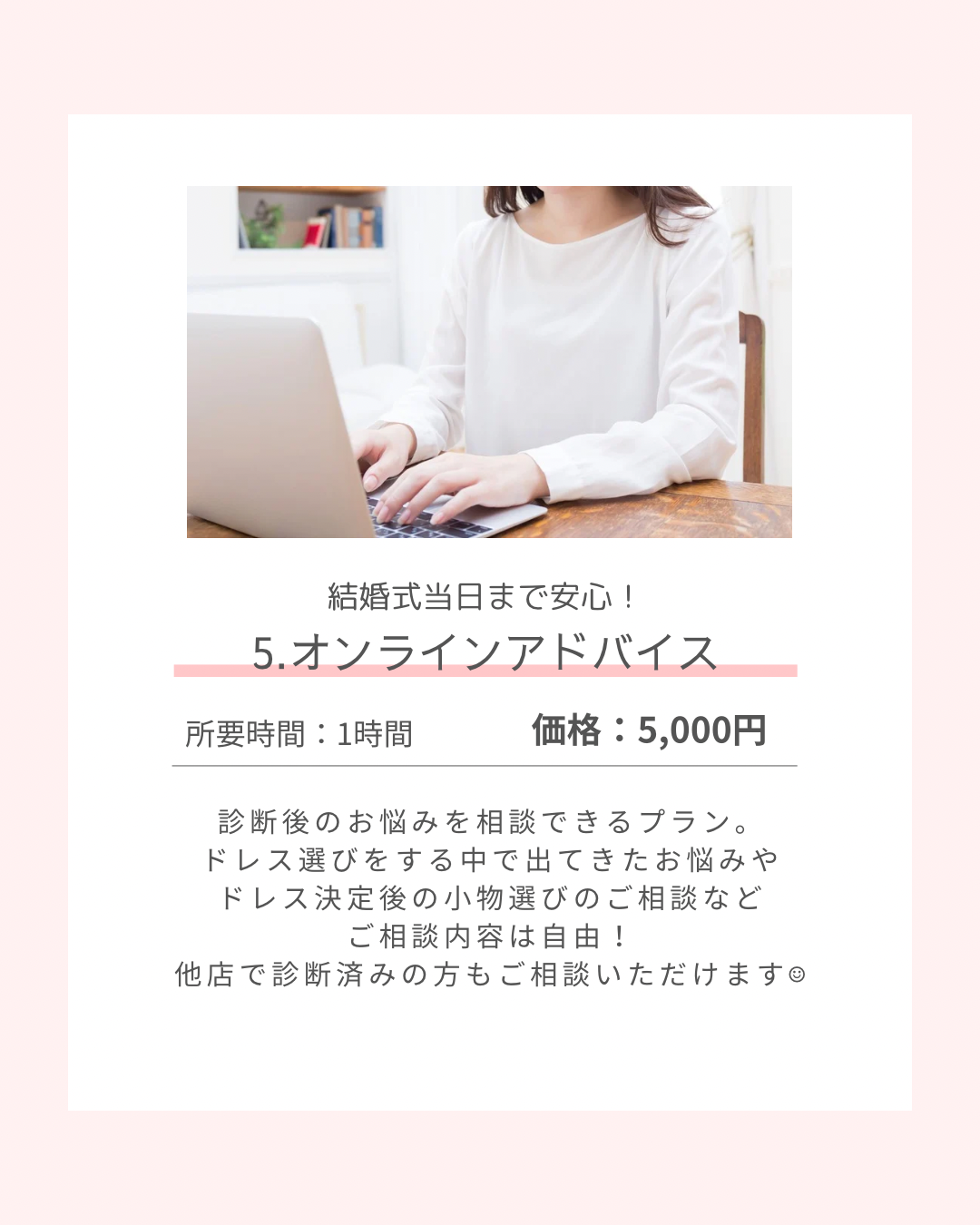 結婚式当日まで安心! オンラインアドバイス 所要時間:1時間 価格:5,000円 診断後のお悩みを相談できるプラン。ドレス選びをする中で出てきたお悩みや、ドレス決定後の小物選びのご相談など、相談内容は自由! 他店で診断済みの方もご相談いただけます。